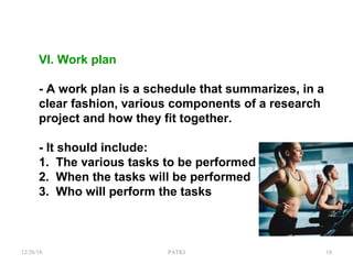 VI. Work plan
- A work plan is a schedule that summarizes, in a
clear fashion, various components of a research
project and how they fit together.
- It should include:
1. The various tasks to be performed
2. When the tasks will be performed
3. Who will perform the tasks
12/26/18 PATKI 18
 