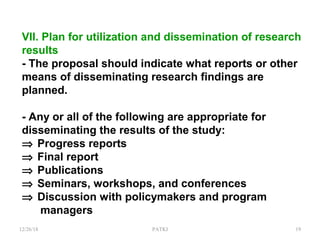 VII. Plan for utilization and dissemination of research
results
- The proposal should indicate what reports or other
means of disseminating research findings are
planned.
- Any or all of the following are appropriate for
disseminating the results of the study:
⇒ Progress reports
⇒ Final report
⇒ Publications
⇒ Seminars, workshops, and conferences
⇒ Discussion with policymakers and program
managers
12/26/18 PATKI 19
 
