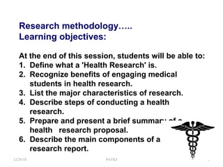 Research methodology…..
Learning objectives:
At the end of this session, students will be able to:
1. Define what a 'Health Research' is.
2. Recognize benefits of engaging medical
students in health research.
3. List the major characteristics of research.
4. Describe steps of conducting a health
research.
5. Prepare and present a brief summary of a
health research proposal.
6. Describe the main components of a
research report.
12/26/18 PATKI 2
 