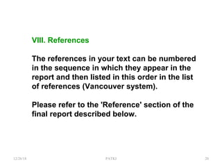 VIII. References
The references in your text can be numbered
in the sequence in which they appear in the
report and then listed in this order in the list
of references (Vancouver system).
Please refer to the 'Reference' section of the
final report described below.
12/26/18 PATKI 20
 