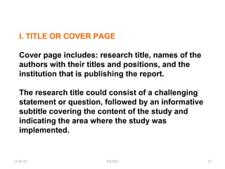I. TITLE OR COVER PAGE
Cover page includes: research title, names of the
authors with their titles and positions, and the
institution that is publishing the report.
The research title could consist of a challenging
statement or question, followed by an informative
subtitle covering the content of the study and
indicating the area where the study was
implemented.
12/26/18 PATKI 23
 