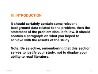 III. INTRODUCTION
It should certainly contain some relevant
background data related to the problem, then the
statement of the problem should follow. It should
contain a paragraph on what you hoped to
achieve with the results of the study.
Note: Be selective, remembering that this section
serves to justify your study, not to display your
ability to read literature.
12/26/18 PATKI 25
 