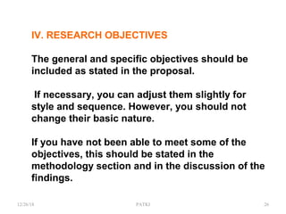 IV. RESEARCH OBJECTIVES
The general and specific objectives should be
included as stated in the proposal.
If necessary, you can adjust them slightly for
style and sequence. However, you should not
change their basic nature.
If you have not been able to meet some of the
objectives, this should be stated in the
methodology section and in the discussion of the
findings.
12/26/18 PATKI 26
 