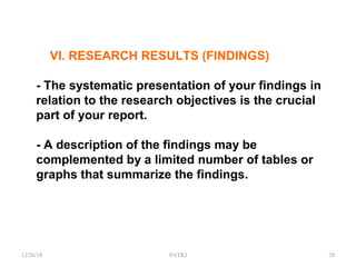 VI. RESEARCH RESULTS (FINDINGS)
- The systematic presentation of your findings in
relation to the research objectives is the crucial
part of your report.
- A description of the findings may be
complemented by a limited number of tables or
graphs that summarize the findings.
12/26/18 PATKI 28
 