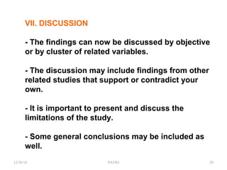 VII. DISCUSSION
- The findings can now be discussed by objective
or by cluster of related variables.
- The discussion may include findings from other
related studies that support or contradict your
own.
- It is important to present and discuss the
limitations of the study.
- Some general conclusions may be included as
well.
12/26/18 PATKI 29
 