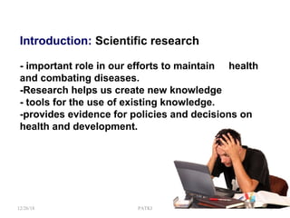 Introduction: Scientific research
- important role in our efforts to maintain health
and combating diseases.
-Research helps us create new knowledge
- tools for the use of existing knowledge.
-provides evidence for policies and decisions on
health and development.
12/26/18 PATKI 3
 