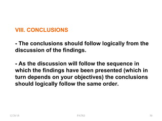 VIII. CONCLUSIONS
- The conclusions should follow logically from the
discussion of the findings.
- As the discussion will follow the sequence in
which the findings have been presented (which in
turn depends on your objectives) the conclusions
should logically follow the same order.
12/26/18 PATKI 30
 