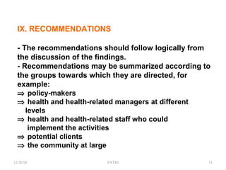 IX. RECOMMENDATIONS
- The recommendations should follow logically from
the discussion of the findings.
- Recommendations may be summarized according to
the groups towards which they are directed, for
example:
⇒ policy-makers
⇒ health and health-related managers at different
levels
⇒ health and health-related staff who could
implement the activities
⇒ potential clients
⇒ the community at large
12/26/18 PATKI 31
 