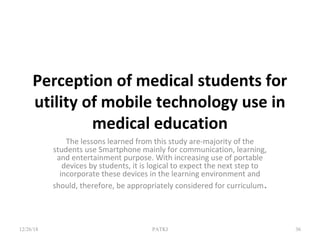 Perception of medical students for
utility of mobile technology use in
medical education
The lessons learned from this study are-majority of the
students use Smartphone mainly for communication, learning,
and entertainment purpose. With increasing use of portable
devices by students, it is logical to expect the next step to
incorporate these devices in the learning environment and
should, therefore, be appropriately considered for curriculum.
12/26/18 PATKI 36
 