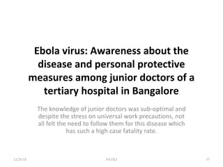 Ebola virus: Awareness about the
disease and personal protective
measures among junior doctors of a
tertiary hospital in Bangalore
The knowledge of junior doctors was sub-optimal and
despite the stress on universal work precautions, not
all felt the need to follow them for this disease which
has such a high case fatality rate.
12/26/18 PATKI 37
 