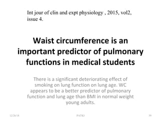 Waist circumference is an
important predictor of pulmonary
functions in medical students
There is a significant deteriorating effect of
smoking on lung function on lung age. WC
appears to be a better predictor of pulmonary
function and lung age than BMI in normal weight
young adults.
12/26/18 PATKI 39
Int jour of clin and expt physiology , 2015, vol2,
issue 4.
 