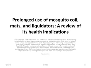 Prolonged use of mosquito coil,
mats, and liquidators: A review of
its health implications
Mosquito coils are burnt indoors and outdoors in India to control mosquitoes. Human beings
get exposed to a chemically complex mosquito coil smoke containing small particles (<1 μm),
metal fumes, and vapors that may reach the alveolar region of the lung. Coils consist of an
insecticide/repellant, organic fillers, binders, and additives such as synergists, dyes, and
fungicide. Thus, the smoke contains pollutants of health concern. The concentrations of
pollutants resulting from burning mosquito coils may exceed health-based air quality
standards and have ill effect on health. Hence, in this review, we have discussed the health
implications due to burning of mosquito coil, mats, and heating of mosquito refill
liquidators.
12/26/18 PATKI 40
 