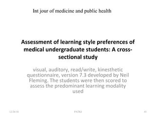 Assessment of learning style preferences of
medical undergraduate students: A cross-
sectional study
visual, auditory, read/write, kinesthetic
questionnaire, version 7.3 developed by Neil
Fleming. The students were then scored to
assess the predominant learning modality
used
12/26/18 PATKI 41
Int jour of medicine and public health
 