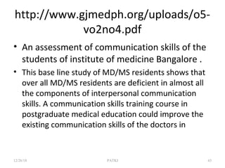 http://www.gjmedph.org/uploads/o5-
vo2no4.pdf
• An assessment of communication skills of the
students of institute of medicine Bangalore .
• This base line study of MD/MS residents shows that
over all MD/MS residents are deficient in almost all
the components of interpersonal communication
skills. A communication skills training course in
postgraduate medical education could improve the
existing communication skills of the doctors in
12/26/18 PATKI 43
 