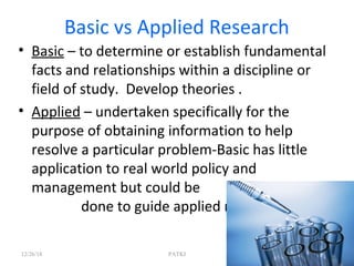 Basic vs Applied Research
• Basic – to determine or establish fundamental
facts and relationships within a discipline or
field of study. Develop theories .
• Applied – undertaken specifically for the
purpose of obtaining information to help
resolve a particular problem-Basic has little
application to real world policy and
management but could be
done to guide applied research
12/26/18 PATKI 8
 