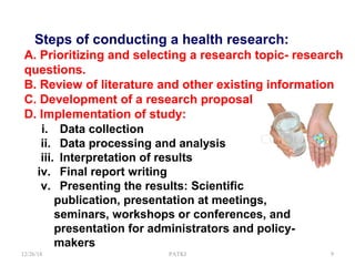 Steps of conducting a health research:
A. Prioritizing and selecting a research topic- research
questions.
B. Review of literature and other existing information
C. Development of a research proposal
D. Implementation of study:
i. Data collection
ii. Data processing and analysis
iii. Interpretation of results
iv. Final report writing
v. Presenting the results: Scientific
publication, presentation at meetings,
seminars, workshops or conferences, and
presentation for administrators and policy-
makers
12/26/18 PATKI 9
 