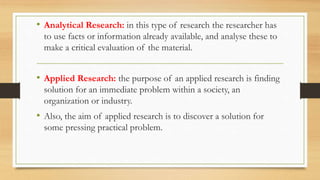 • Analytical Research: in this type of research the researcher has
to use facts or information already available, and analyse these to
make a critical evaluation of the material.
• Applied Research: the purpose of an applied research is finding
solution for an immediate problem within a society, an
organization or industry.
• Also, the aim of applied research is to discover a solution for
some pressing practical problem.
 