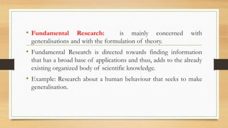 • Fundamental Research: is mainly concerned with
generalisations and with the formulation of theory.
• Fundamental Research is directed towards finding information
that has a broad base of applications and thus, adds to the already
existing organized body of scientific knowledge.
• Example: Research about a human behaviour that seeks to make
generalisation.
 