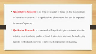• Quantitative Research: This type of research is based on the measurement
of quantity or amount. It is applicable to phenomena that can be expressed
in terms of quantity.
• Qualitative Research: is concerned with qualitative phenomenon; situation
relating to or involving quality or kind. It aims is to discover the underlying
reasons for human behaviour. Therefore, it emphasises on meaning.
 