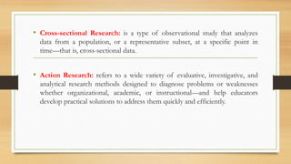 • Cross-sectional Research: is a type of observational study that analyzes
data from a population, or a representative subset, at a specific point in
time—that is, cross-sectional data.
• Action Research: refers to a wide variety of evaluative, investigative, and
analytical research methods designed to diagnose problems or weaknesses
whether organizational, academic, or instructional—and help educators
develop practical solutions to address them quickly and efficiently.
 