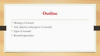 Outline
• Meaning of research
• Ami, objective and purpose of research
• Types of research
• Research approaches
 