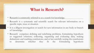 What is Research?
• Research is commonly referred to as a search for knowledge.
• Research is a systematic and scientific search for relevant information on a
specific topic, issue or situation.
• It is a diligent investigation or search for new information in any body or branch
of knowledge.
• Research comprises defining and redefining problems, formulating hypothesis
or suggested solutions; collecting, organising and evaluating data; making
deductions and reaching conclusions; and at last carefully testing the conclusions
to determine whether they fit the formulating hypothesis
 