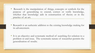 • Research is the manipulation of things, concepts or symbols for the
purpose of generalising to extend, correct or verify knowledge,
whether that knowledge aids in construction of theory or in the
practice of an art.
• Research is an authentic addition to the existing knowledge making for
its advancement.
• It is an objective and systematic method of searching for solution to a
problem or and issue. The systematic nature of researcher permits the
generalisation of results.
 