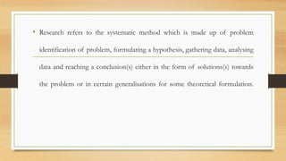 • Research refers to the systematic method which is made up of problem
identification of problem, formulating a hypothesis, gathering data, analysing
data and reaching a conclusion(s) either in the form of solutions(s) towards
the problem or in certain generalisations for some theoretical formulation.
 