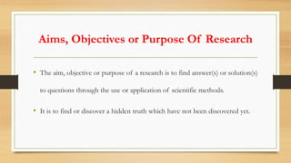 Aims, Objectives or Purpose Of Research
• The aim, objective or purpose of a research is to find answer(s) or solution(s)
to questions through the use or application of scientific methods.
• It is to find or discover a hidden truth which have not been discovered yet.
 