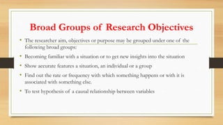 Broad Groups of Research Objectives
• The researcher aim, objectives or purpose may be grouped under one of the
following broad groups:
• Becoming familiar with a situation or to get new insights into the situation
• Show accurate features a situation, an individual or a group
• Find out the rate or frequency with which something happens or with it is
associated with something else.
• To test hypothesis of a causal relationship between variables
 