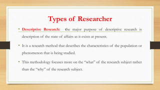 Types of Researcher
• Descriptive Research: the major purpose of descriptive research is
description of the state of affairs as it exists at present.
• It is a research method that describes the characteristics of the population or
phenomenon that is being studied.
• This methodology focuses more on the “what” of the research subject rather
than the “why” of the research subject.
 