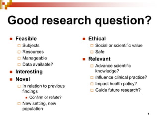 1
Good research question?
 Feasible
 Subjects
 Resources
 Manageable
 Data available?
 Interesting
 Novel
 In relation to previous
findings
 Confirm or refute?
 New setting, new
population
 Ethical
 Social or scientific value
 Safe
 Relevant
 Advance scientific
knowledge?
 Influence clinical practice?
 Impact health policy?
 Guide future research?
 