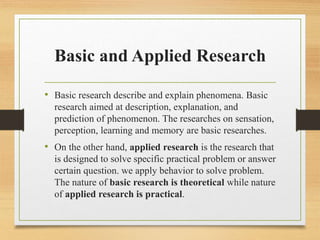 Basic and Applied Research
• Basic research describe and explain phenomena. Basic
research aimed at description, explanation, and
prediction of phenomenon. The researches on sensation,
perception, learning and memory are basic researches.
• On the other hand, applied research is the research that
is designed to solve specific practical problem or answer
certain question. we apply behavior to solve problem.
The nature of basic research is theoretical while nature
of applied research is practical.
 