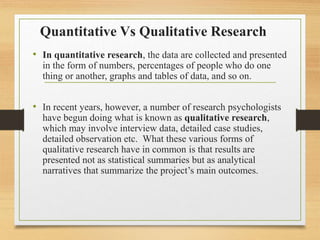 Quantitative Vs Qualitative Research
• In quantitative research, the data are collected and presented
in the form of numbers, percentages of people who do one
thing or another, graphs and tables of data, and so on.
• In recent years, however, a number of research psychologists
have begun doing what is known as qualitative research,
which may involve interview data, detailed case studies,
detailed observation etc. What these various forms of
qualitative research have in common is that results are
presented not as statistical summaries but as analytical
narratives that summarize the project’s main outcomes.
 