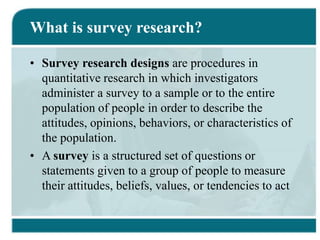 What is survey research?
• Survey research designs are procedures in
quantitative research in which investigators
administer a survey to a sample or to the entire
population of people in order to describe the
attitudes, opinions, behaviors, or characteristics of
the population.
• A survey is a structured set of questions or
statements given to a group of people to measure
their attitudes, beliefs, values, or tendencies to act
 