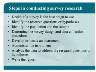 Steps in conducting survey research
• Decide if a survey is the best deign to use
• Identify the research questions or hypotheses
• Identify the population and the sample
• Determine the survey design and data collection
procedures
• Develop or locate an instrument
• Administer the instrument
• Analyze the data to address the research questions or
hypotheses
• Write the report
 