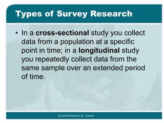 Types of Survey Research
• In a cross-sectional study you collect
data from a population at a specific
point in time; in a longitudinal study
you repeatedly collect data from the
same sample over an extended period
of time.
Educational Research 2e: Creswell
 