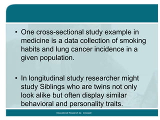 • One cross-sectional study example in
medicine is a data collection of smoking
habits and lung cancer incidence in a
given population.
• In longitudinal study researcher might
study Siblings who are twins not only
look alike but often display similar
behavioral and personality traits.
Educational Research 2e: Creswell
 