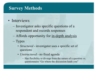 Survey Methods
• Interviews
– Investigator asks specific questions of a
respondent and records responses
– Affords opportunity for in-depth analysis
– Types
• Structured - investigator uses a specific set of
questions
• Unstructured - no fixed agenda
– Has flexibility to diverge from the nature of a question vs.
questionnaire “Go where the discussion leads you”
 
