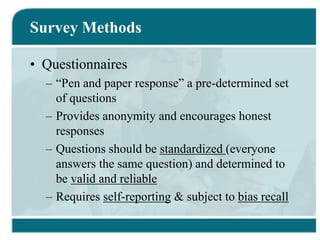 Survey Methods
• Questionnaires
– “Pen and paper response” a pre-determined set
of questions
– Provides anonymity and encourages honest
responses
– Questions should be standardized (everyone
answers the same question) and determined to
be valid and reliable
– Requires self-reporting & subject to bias recall
 