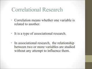 Correlational Research
• Correlation means whether one variable is
related to another.
• It is a type of associational research.
• In associational research, the relationship
between two or more variables are studied
without any attempt to influence them.
 