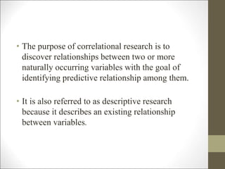 • The purpose of correlational research is to
discover relationships between two or more
naturally occurring variables with the goal of
identifying predictive relationship among them.
• It is also referred to as descriptive research
because it describes an existing relationship
between variables.
 