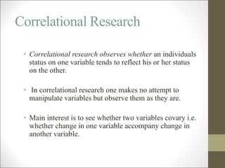 Correlational Research
• Correlational research observes whether an individuals
status on one variable tends to reflect his or her status
on the other.
• In correlational research one makes no attempt to
manipulate variables but observe them as they are.
• Main interest is to see whether two variables covary i.e.
whether change in one variable accompany change in
another variable.
 