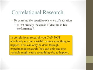 Correlational Research
• To examine the possible existence of causation
• Is test anxiety the cause of decline in test
performance?
In correlational research you CAN NOT
absolutely say one variable causes something to
happen. This can only be done through
experimental research. You can only say one
variable might cause something else to happen.
 