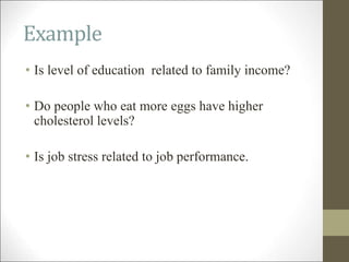 Example
• Is level of education related to family income?
• Do people who eat more eggs have higher
cholesterol levels?
• Is job stress related to job performance.
 