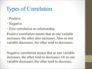 Types of Correlation
• Positive
• Negative
• Zero correlation no relationship.
Positive correlation means that as one variable
increases, the other also increases. Also as one
variable decreases, the other tend to decreases.
Negative correlation means that as one variable
increases, the other tend to decreases. Or as one
variable decreases, the other tend to decrease.
 