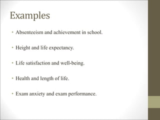 Examples
• Absenteeism and achievement in school.
• Height and life expectancy.
• Life satisfaction and well-being.
• Health and length of life.
• Exam anxiety and exam performance.
 