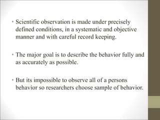 • Scientific observation is made under precisely
defined conditions, in a systematic and objective
manner and with careful record keeping.
• The major goal is to describe the behavior fully and
as accurately as possible.
• But its impossible to observe all of a persons
behavior so researchers choose sample of behavior.
 