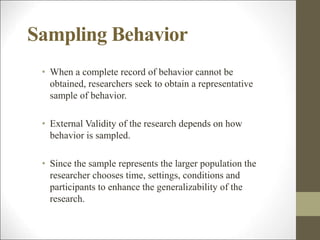 Sampling Behavior
• When a complete record of behavior cannot be
obtained, researchers seek to obtain a representative
sample of behavior.
• External Validity of the research depends on how
behavior is sampled.
• Since the sample represents the larger population the
researcher chooses time, settings, conditions and
participants to enhance the generalizability of the
research.
 