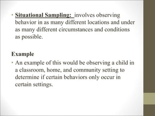 • Situational Sampling: involves observing
behavior in as many different locations and under
as many different circumstances and conditions
as possible.
Example
• An example of this would be observing a child in
a classroom, home, and community setting to
determine if certain behaviors only occur in
certain settings.
 